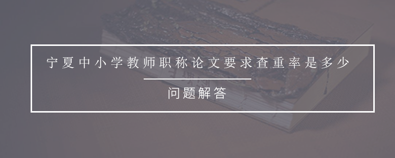 宁夏中小学教师职称论文要求查重率是多少